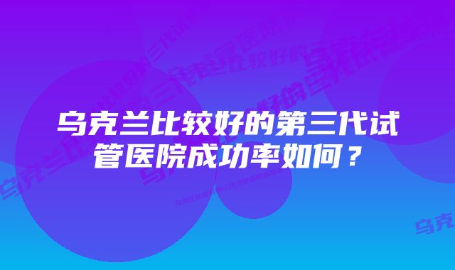 乌克兰比较好的第三代试管医院成功率如何？