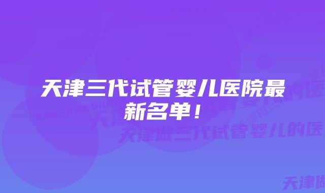 天津三代试管婴儿医院最新名单！