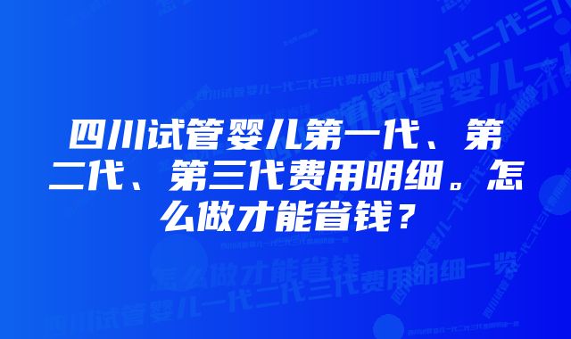 四川试管婴儿第一代、第二代、第三代费用明细。怎么做才能省钱？