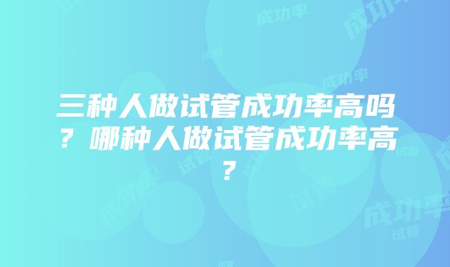 三种人做试管成功率高吗？哪种人做试管成功率高？