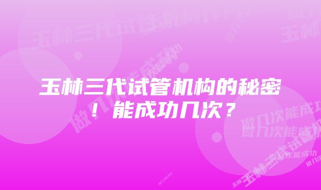 玉林三代试管机构的秘密！能成功几次？