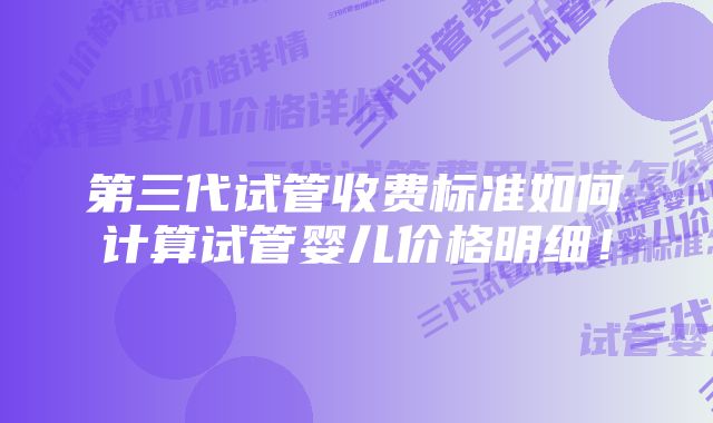 第三代试管收费标准如何计算试管婴儿价格明细！