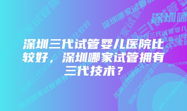 深圳三代试管婴儿医院比较好，深圳哪家试管拥有三代技术？