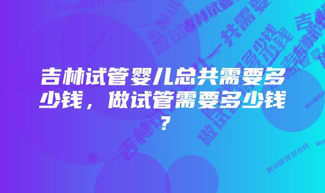 吉林试管婴儿总共需要多少钱，做试管需要多少钱？