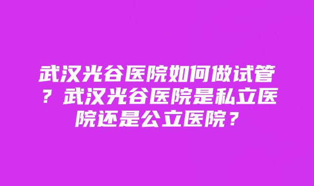 武汉光谷医院如何做试管？武汉光谷医院是私立医院还是公立医院？