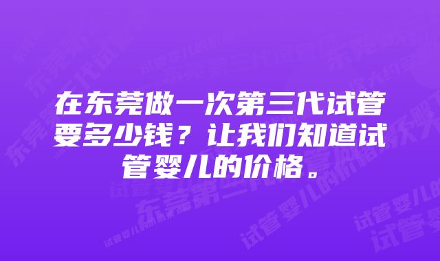 在东莞做一次第三代试管要多少钱？让我们知道试管婴儿的价格。