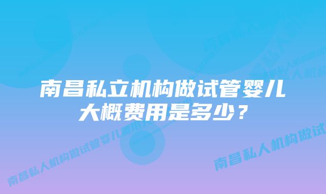 南昌私立机构做试管婴儿大概费用是多少？