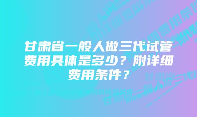 甘肃省一般人做三代试管费用具体是多少？附详细费用条件？