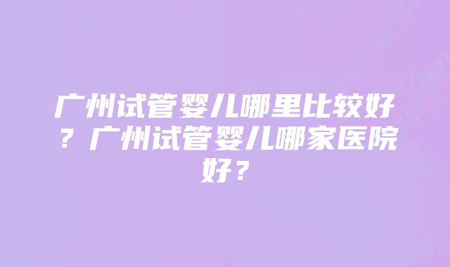 广州试管婴儿哪里比较好？广州试管婴儿哪家医院好？