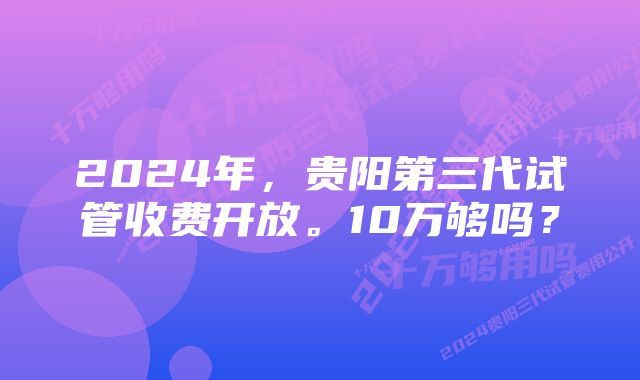 2024年，贵阳第三代试管收费开放。10万够吗？