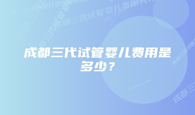 成都三代试管婴儿费用是多少？