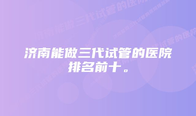 济南能做三代试管的医院排名前十。