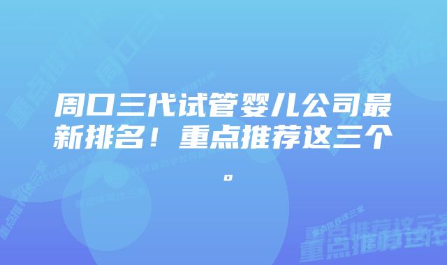 周口三代试管婴儿公司最新排名！重点推荐这三个。