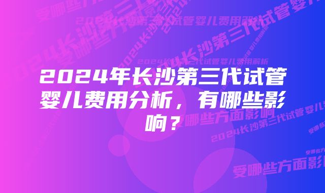 2024年长沙第三代试管婴儿费用分析，有哪些影响？