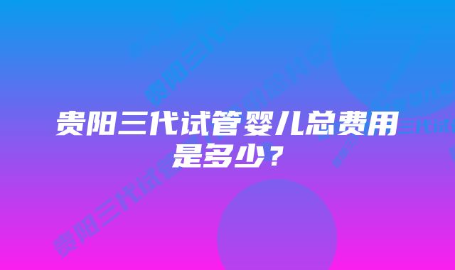 贵阳三代试管婴儿总费用是多少？