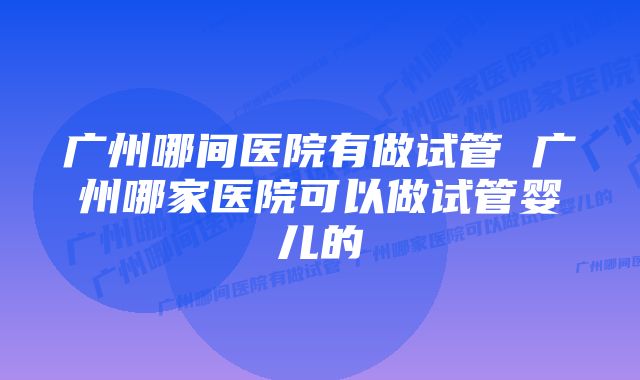 广州哪间医院有做试管 广州哪家医院可以做试管婴儿的