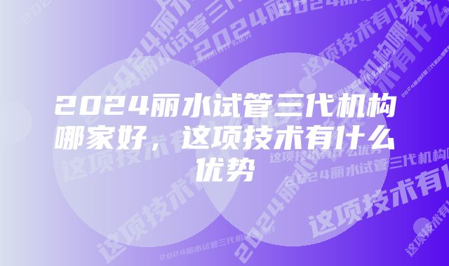 2024丽水试管三代机构哪家好，这项技术有什么优势