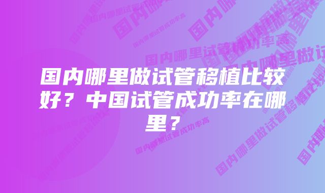 国内哪里做试管移植比较好？中国试管成功率在哪里？