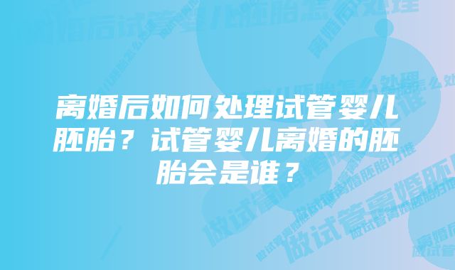 离婚后如何处理试管婴儿胚胎？试管婴儿离婚的胚胎会是谁？