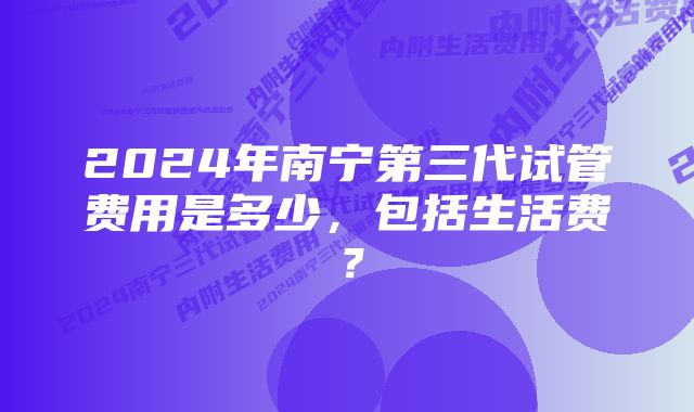 2024年南宁第三代试管费用是多少，包括生活费？