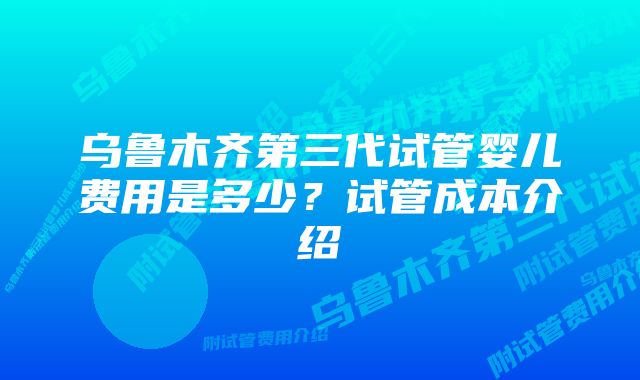 乌鲁木齐第三代试管婴儿费用是多少？试管成本介绍