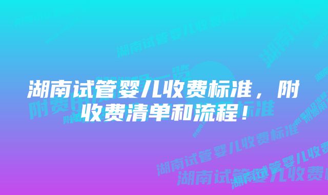 湖南试管婴儿收费标准，附收费清单和流程！