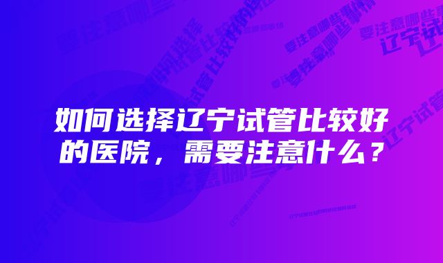 如何选择辽宁试管比较好的医院，需要注意什么？