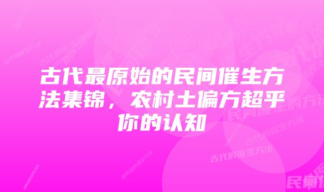 古代最原始的民间催生方法集锦，农村土偏方超乎你的认知