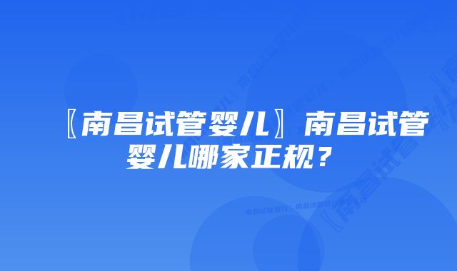 〖南昌试管婴儿〗南昌试管婴儿哪家正规？