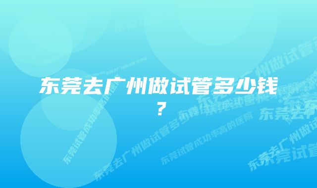 东莞去广州做试管多少钱？