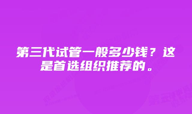 第三代试管一般多少钱？这是首选组织推荐的。