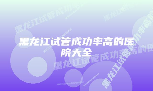 黑龙江试管成功率高的医院大全