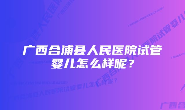 广西合浦县人民医院试管婴儿怎么样呢？