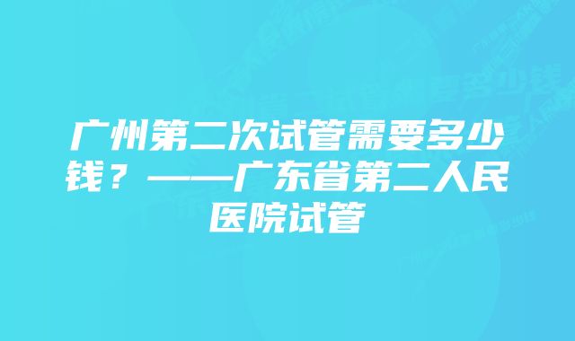 广州第二次试管需要多少钱？——广东省第二人民医院试管