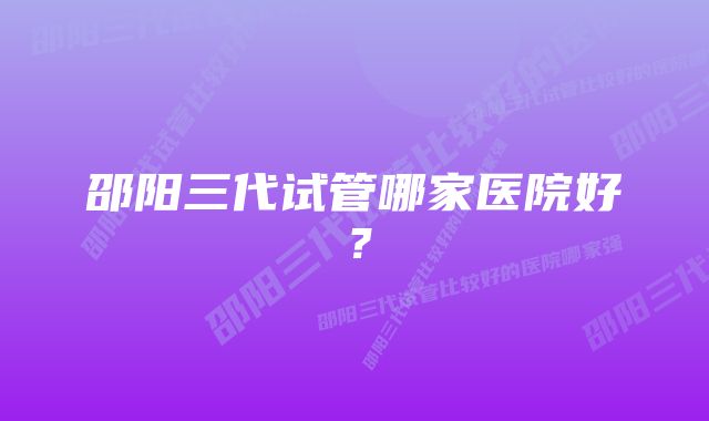 邵阳三代试管哪家医院好？