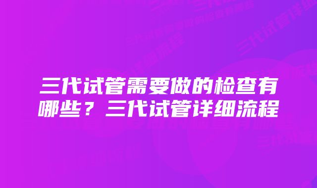 三代试管需要做的检查有哪些？三代试管详细流程