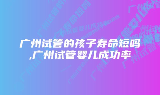 广州试管的孩子寿命短吗,广州试管婴儿成功率