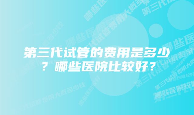 第三代试管的费用是多少？哪些医院比较好？