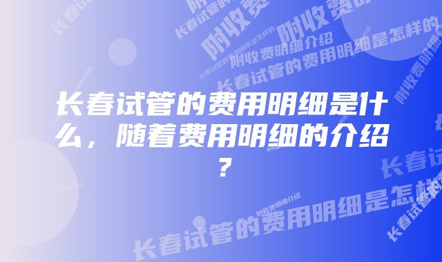 长春试管的费用明细是什么，随着费用明细的介绍？