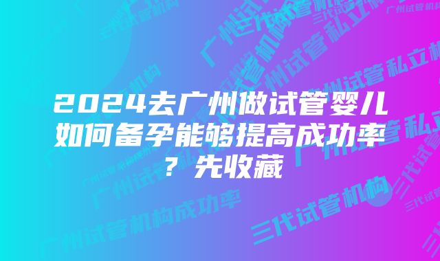 2024去广州做试管婴儿如何备孕能够提高成功率？先收藏