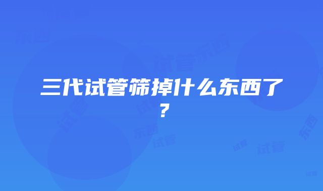 三代试管筛掉什么东西了？