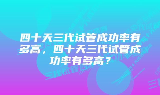 四十天三代试管成功率有多高，四十天三代试管成功率有多高？