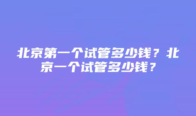 北京第一个试管多少钱？北京一个试管多少钱？