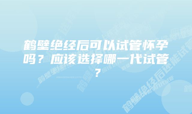 鹤壁绝经后可以试管怀孕吗？应该选择哪一代试管？