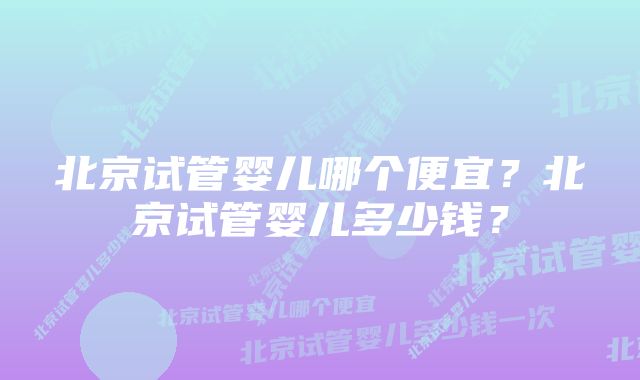 北京试管婴儿哪个便宜？北京试管婴儿多少钱？