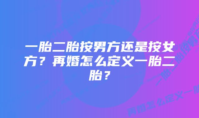 一胎二胎按男方还是按女方？再婚怎么定义一胎二胎？