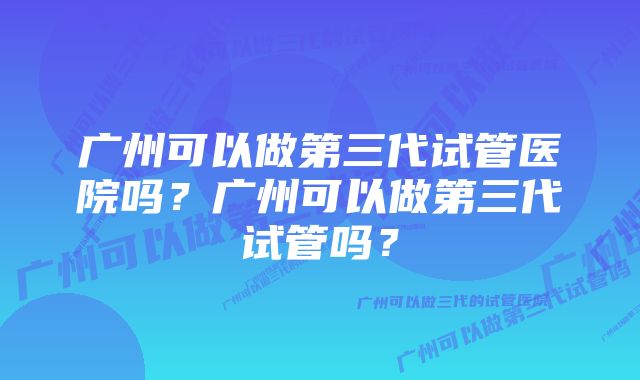 广州可以做第三代试管医院吗？广州可以做第三代试管吗？