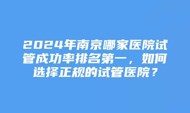 2024年南京哪家医院试管成功率排名第一，如何选择正规的试管医院？