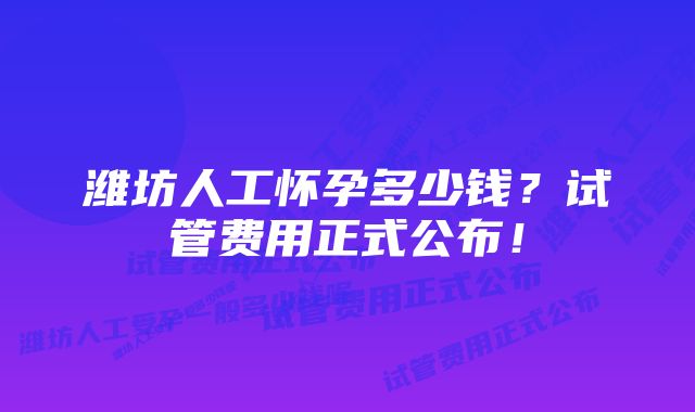 潍坊人工怀孕多少钱？试管费用正式公布！