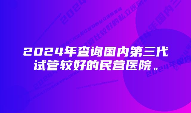 2024年查询国内第三代试管较好的民营医院。